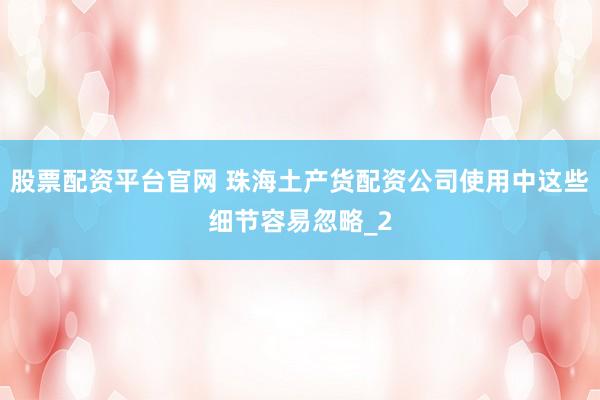 股票配资平台官网 珠海土产货配资公司使用中这些细节容易忽略_2