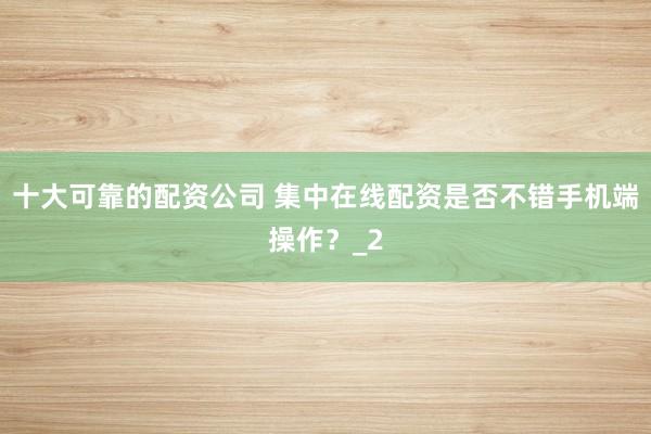 十大可靠的配资公司 集中在线配资是否不错手机端操作？_2