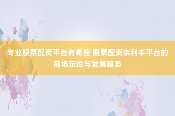 专业股票配资平台有哪些 股票配资奈利丰平台的商场定位与发展趋势