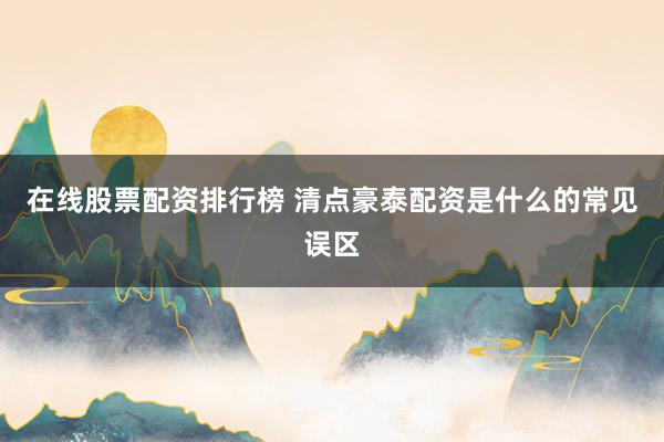 在线股票配资排行榜 清点豪泰配资是什么的常见误区