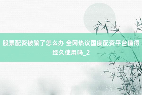 股票配资被骗了怎么办 全网热议国度配资平台值得经久使用吗_2
