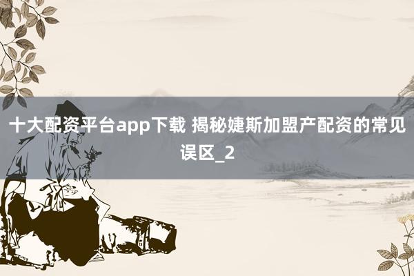 十大配资平台app下载 揭秘婕斯加盟产配资的常见误区_2