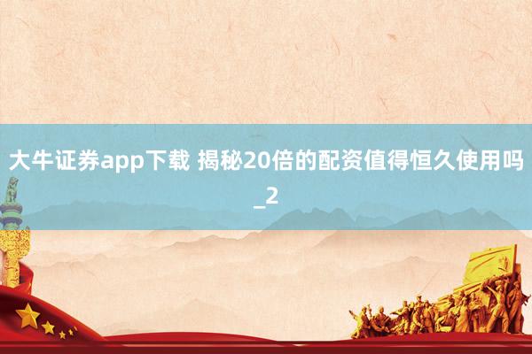 大牛证券app下载 揭秘20倍的配资值得恒久使用吗_2