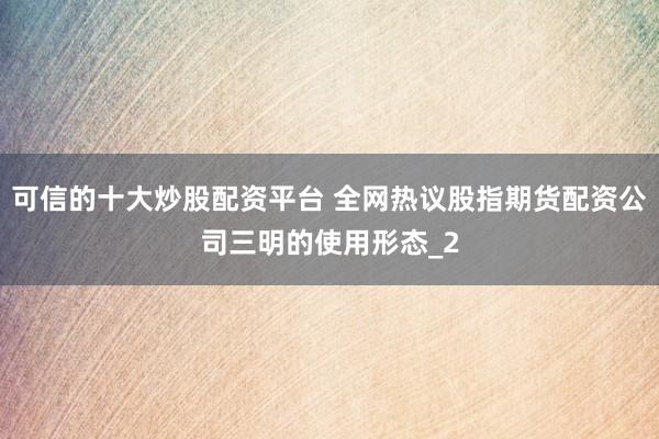 可信的十大炒股配资平台 全网热议股指期货配资公司三明的使用形态_2