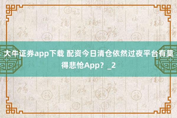 大牛证券app下载 配资今日清仓依然过夜平台有莫得悲怆App？_2