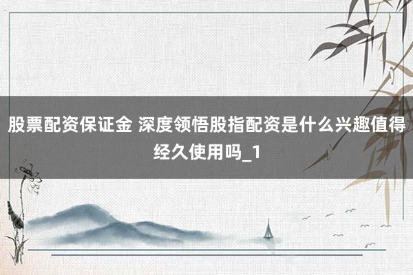 股票配资保证金 深度领悟股指配资是什么兴趣值得经久使用吗_1