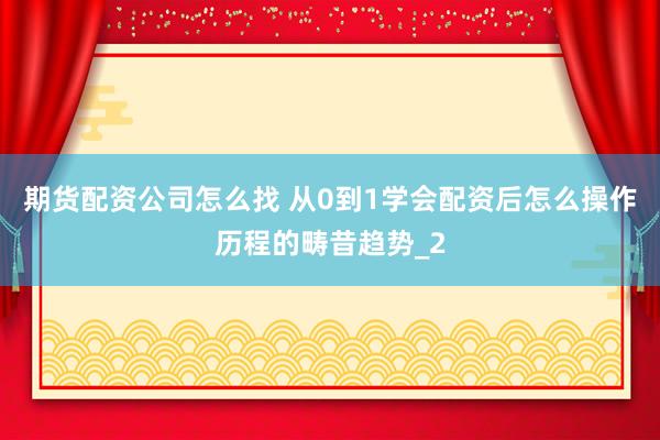 期货配资公司怎么找 从0到1学会配资后怎么操作历程的畴昔趋势_2