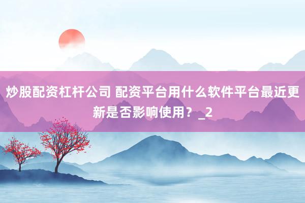 炒股配资杠杆公司 配资平台用什么软件平台最近更新是否影响使用？_2