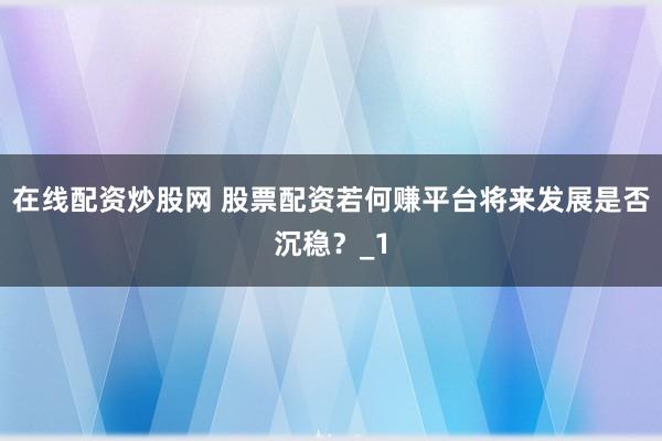 在线配资炒股网 股票配资若何赚平台将来发展是否沉稳?_1