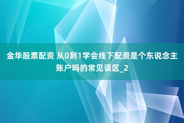 金华股票配资 从0到1学会线下配资是个东说念主账户吗的常见误区_2