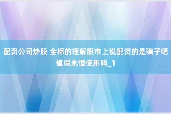 配资公司炒股 全标的理解股市上说配资的是骗子吧值得永恒使用吗_1