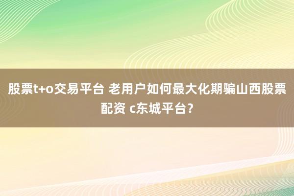 股票t+o交易平台 老用户如何最大化期骗山西股票配资 c东城平台？
