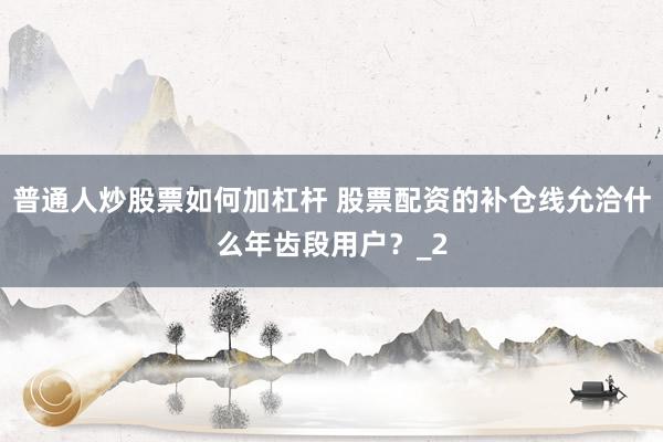 普通人炒股票如何加杠杆 股票配资的补仓线允洽什么年齿段用户？_2