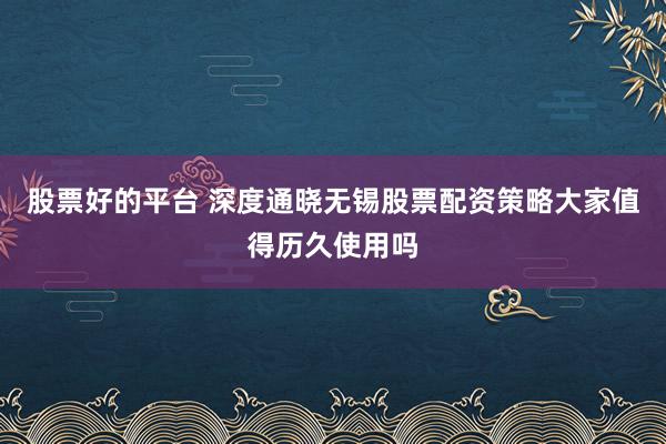 股票好的平台 深度通晓无锡股票配资策略大家值得历久使用吗