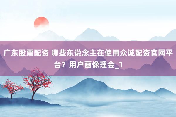 广东股票配资 哪些东说念主在使用众诚配资官网平台？用户画像理会_1