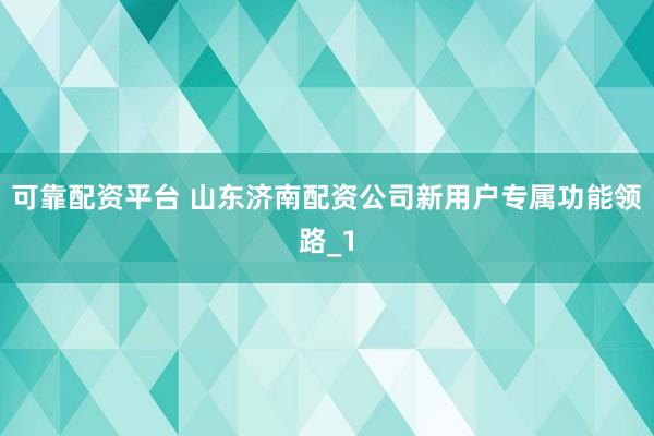 可靠配资平台 山东济南配资公司新用户专属功能领路_1