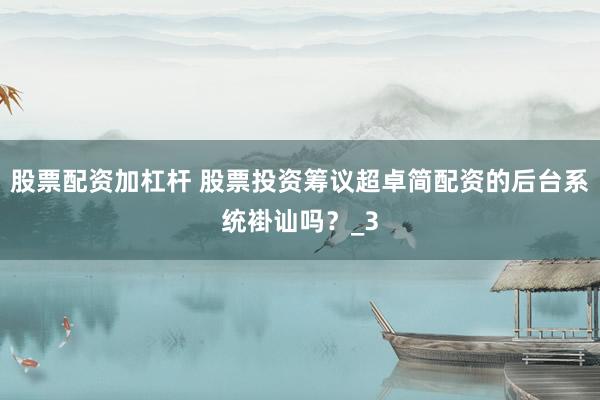 股票配资加杠杆 股票投资筹议超卓简配资的后台系统褂讪吗？_3