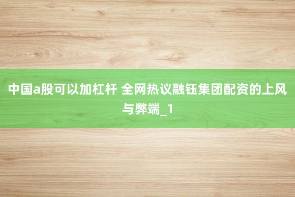 中国a股可以加杠杆 全网热议融钰集团配资的上风与弊端_1