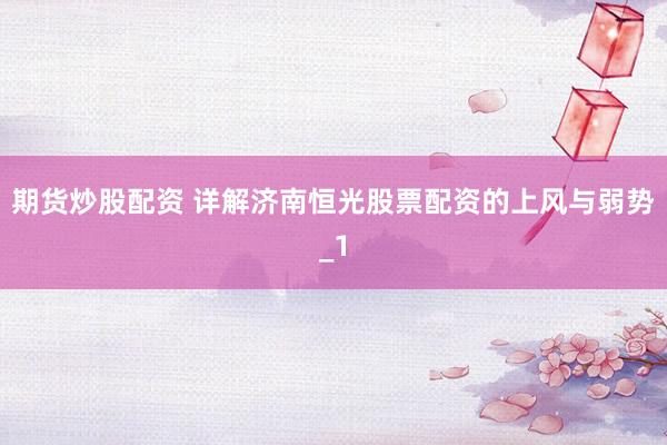 期货炒股配资 详解济南恒光股票配资的上风与弱势_1