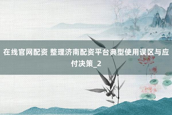 在线官网配资 整理济南配资平台典型使用误区与应付决策_2