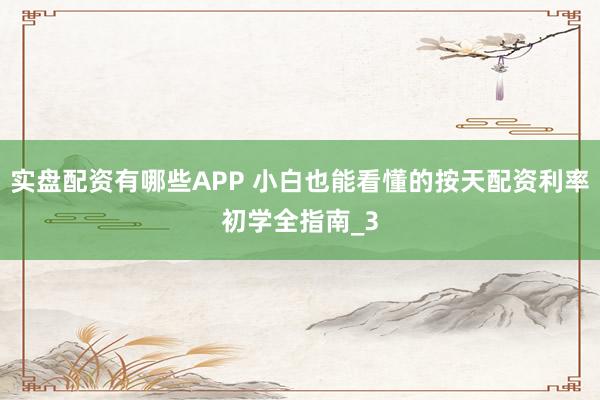 实盘配资有哪些APP 小白也能看懂的按天配资利率初学全指南_3