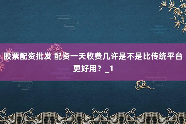 股票配资批发 配资一天收费几许是不是比传统平台更好用？_1