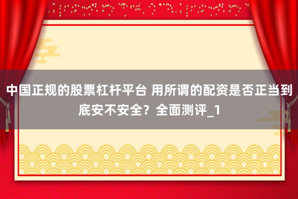 中国正规的股票杠杆平台 用所谓的配资是否正当到底安不安全？全面测评_1