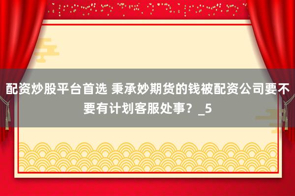 配资炒股平台首选 秉承妙期货的钱被配资公司要不要有计划客服处事?_5