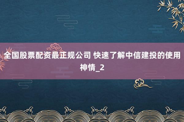 全国股票配资最正规公司 快速了解中信建投的使用神情_2