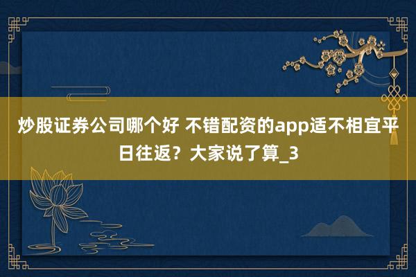 炒股证券公司哪个好 不错配资的app适不相宜平日往返？大家说了算_3