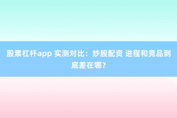 股票杠杆app 实测对比：炒股配资 进程和竞品到底差在哪？
