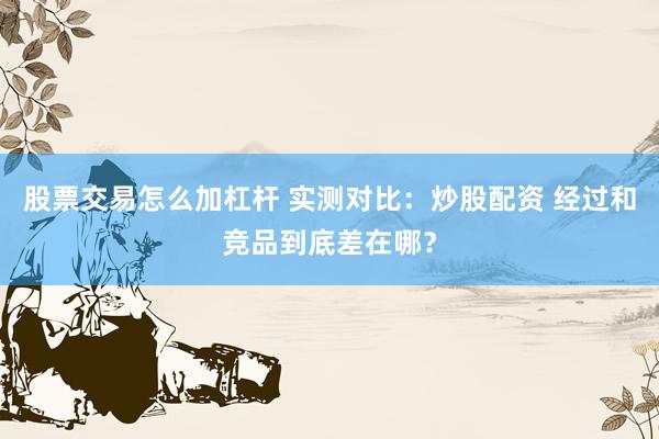 股票交易怎么加杠杆 实测对比:炒股配资 经过和竞品到底差在哪?