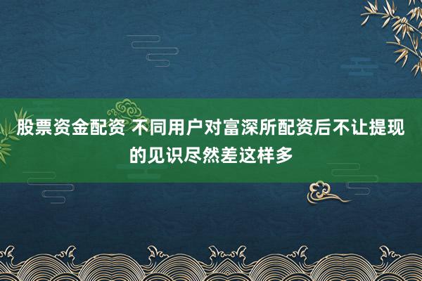 股票资金配资 不同用户对富深所配资后不让提现的见识尽然差这样多