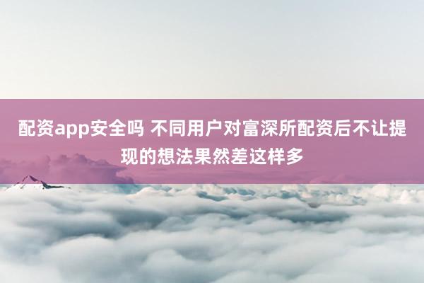 配资app安全吗 不同用户对富深所配资后不让提现的想法果然差这样多