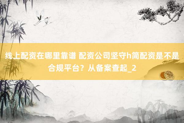 线上配资在哪里靠谱 配资公司坚守h简配资是不是合规平台？从备案查起_2