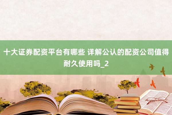 十大证券配资平台有哪些 详解公认的配资公司值得耐久使用吗_2