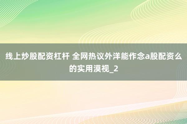 线上炒股配资杠杆 全网热议外洋能作念a股配资么的实用漠视_2