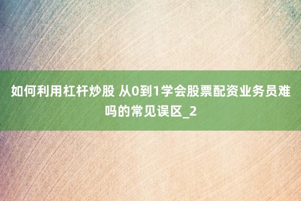如何利用杠杆炒股 从0到1学会股票配资业务员难吗的常见误区_2