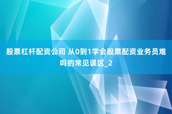 股票杠杆配资公司 从0到1学会股票配资业务员难吗的常见误区_2