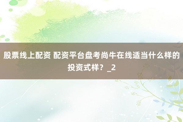 股票线上配资 配资平台盘考尚牛在线适当什么样的投资式样?_2