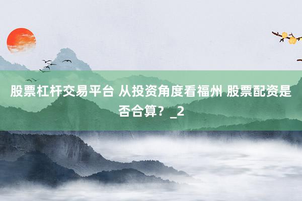 股票杠杆交易平台 从投资角度看福州 股票配资是否合算？_2