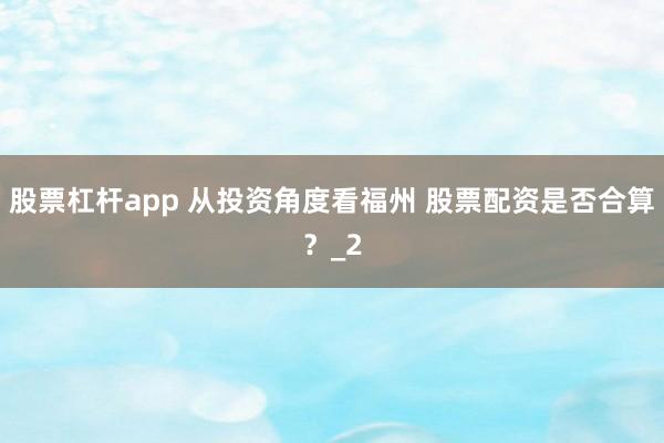 股票杠杆app 从投资角度看福州 股票配资是否合算？_2