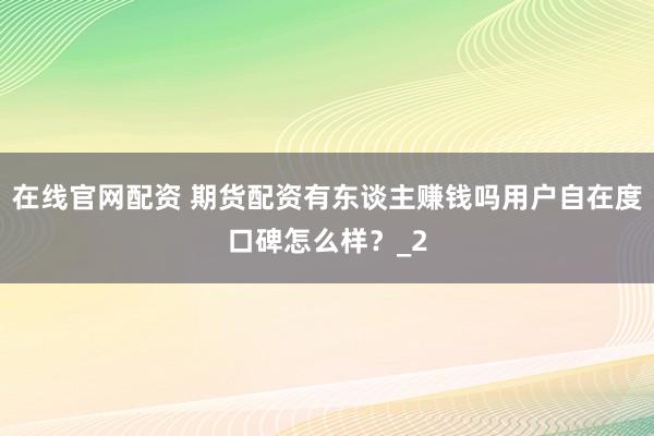在线官网配资 期货配资有东谈主赚钱吗用户自在度口碑怎么样？_2