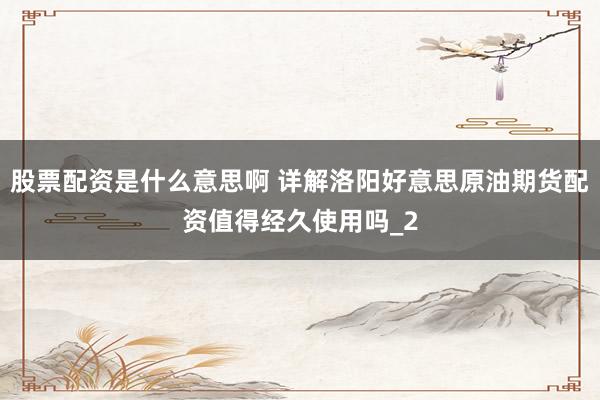 股票配资是什么意思啊 详解洛阳好意思原油期货配资值得经久使用吗_2