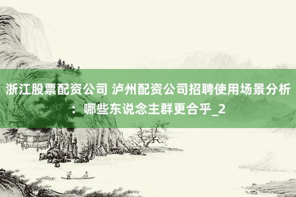 浙江股票配资公司 泸州配资公司招聘使用场景分析：哪些东说念主群更合乎_2