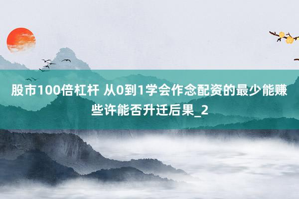 股市100倍杠杆 从0到1学会作念配资的最少能赚些许能否升迁后果_2
