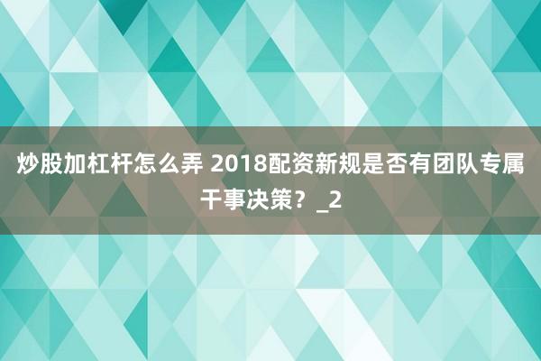 炒股加杠杆怎么弄 2018配资新规是否有团队专属干事决策？_2