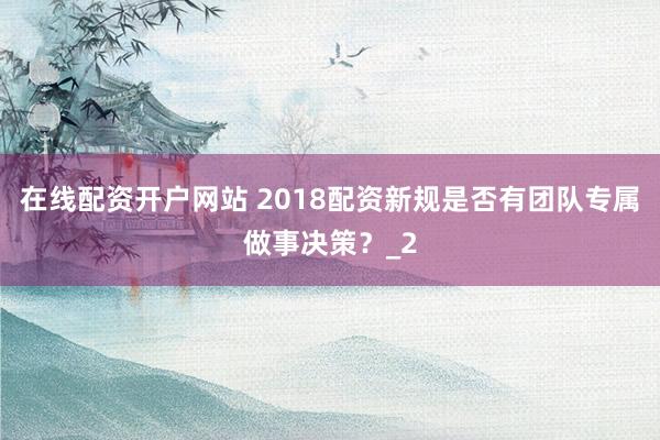 在线配资开户网站 2018配资新规是否有团队专属做事决策？_2