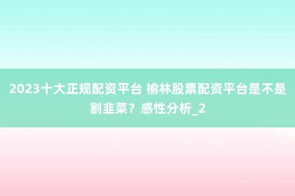 2023十大正规配资平台 榆林股票配资平台是不是割韭菜？感性分析_2