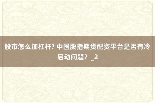 股市怎么加杠杆? 中国股指期货配资平台是否有冷启动问题？_2